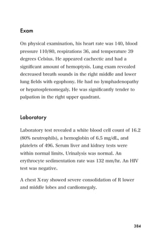 Exam

On physical examination, his heart rate was 140, blood
pressure 110/80, respirations 36, and temperature 39
degrees Celsius. He appeared cachectic and had a
signiﬁcant amount of hemoptysis. Lung exam revealed
decreased breath sounds in the right middle and lower
lung ﬁelds with egophony. He had no lymphadenopathy
or hepatosplenomegaly. He was signiﬁcantly tender to
palpation in the right upper quadrant.



Laboratory

Laboratory test revealed a white blood cell count of 16.2
(80% neutrophils), a hemoglobin of 6.5 mg/dL, and
platelets of 496. Serum liver and kidney tests were
within normal limits. Urinalysis was normal. An
erythrocyte sedimentation rate was 132 mm/hr. An HIV
test was negative.

A chest X-ray showed severe consolidation of R lower
and middle lobes and cardiomegaly.




                                                       384
 