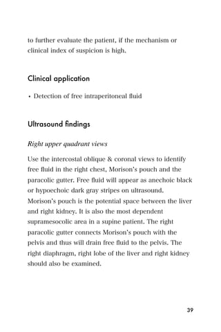 to further evaluate the patient, if the mechanism or
clinical index of suspicion is high.



Clinical application

• Detection of free intraperitoneal ﬂuid



Ultrasound ﬁndings

Right upper quadrant views

Use the intercostal oblique & coronal views to identify
free ﬂuid in the right chest, Morison s pouch and the
paracolic gutter. Free ﬂuid will appear as anechoic black
or hypoechoic dark gray stripes on ultrasound.
Morison s pouch is the potential space between the liver
and right kidney. It is also the most dependent
supramesocolic area in a supine patient. The right
paracolic gutter connects Morison s pouch with the
pelvis and thus will drain free ﬂuid to the pelvis. The
right diaphragm, right lobe of the liver and right kidney
should also be examined.




                                                          39
 