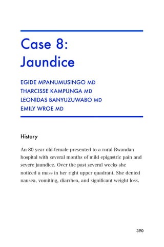 Case 8:
Jaundice
EGIDE MPANUMUSINGO MD
THARCISSE KAMPUNGA MD
LEONIDAS BANYUZUWABO MD
EMILY WROE MD




History

An 80 year old female presented to a rural Rwandan
hospital with several months of mild epigastric pain and
severe jaundice. Over the past several weeks she
noticed a mass in her right upper quadrant. She denied
nausea, vomiting, diarrhea, and signiﬁcant weight loss.




                                                     390
 