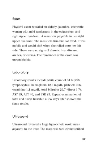 Exam

Physical exam revealed an elderly, jaundice, cachectic
woman with mild tenderness in the epigastrium and
right upper quadrant. A mass was palpable in her right
upper quadrant. The mass was ﬁrm but not ﬁxed. It was
mobile and would shift when she rolled onto her left
side. There were no signs of chronic liver disease,
ascites, or edema. The remainder of the exam was
unremarkable.



Laboratory

Laboratory results include white count of 34.6 (53%
lymphocytes), hemoglobin 12.3 mg/dL, platelets 266,
creatinine 1.1 mg/dL, total bilirubin 26.7 (direct 6.7),
AST 99, ALT 40, and ESR 25. Repeat examination of
total and direct bilirubin a few days later showed the
same results.



Ultrasound

Ultrasound revealed a large hypoechoic ovoid mass
adjacent to the liver. The mass was well circumscribed


                                                           391
 