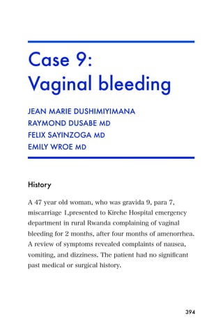 Case 9:
Vaginal bleeding
JEAN MARIE DUSHIMIYIMANA
RAYMOND DUSABE MD
FELIX SAYINZOGA MD
EMILY WROE MD




History

A 47 year old woman, who was gravida 9, para 7,
miscarriage 1,presented to Kirehe Hospital emergency
department in rural Rwanda complaining of vaginal
bleeding for 2 months, after four months of amenorrhea.
A review of symptoms revealed complaints of nausea,
vomiting, and dizziness. The patient had no signiﬁcant
past medical or surgical history.




                                                     394
 