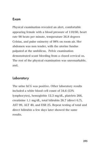 Exam

Physical examination revealed an alert, comfortable
appearing female with a blood pressure of 110/60, heart
rate 98 beats per minute, temperature 36.8 degrees
Celsius, and pulse oximetry of 98% on room air. Her
abdomen was non tender, with the uterine fundus
palpated at the umbilicus. Pelvic examination
demonstrated scant bleeding from a closed cervical os.
The rest of the physical examination was unremarkable.
and.



Laboratory

The urine hCG was positive. Other laboratory results
included a white blood cell count of 34.6 (53%
lymphocytes), hemoglobin 12.3 mg/dL, platelets 266,
creatinine 1.1 mg/dL, total bilirubin 26.7 (direct 6.7),
AST 99, ALT 40, and ESR 25. Repeat testing of total and
direct bilirubin a few days later showed the same
results.




                                                           395
 