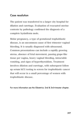 Case resolution

The patient was transferred to a larger city hospital for
dilation and curettage. Evaluation of evacuated uterine
contents by pathology conﬁrmed the diagnosis of a
complete hydatiform mole.

Molar pregnancy, a type of gestational trophoblastic
disease, is an uncommon cause of ﬁrst trimester vaginal
bleeding. It is usually diagnosed with ultrasound.
Common presentations can include a rapidly growing
uterus, absence of fetal movement, passing grape-like
tissue per vagina, heavy vaginal bleeding, intractable
vomiting, and signs of hyperthyroidism. Treatment
involves dilation and curettage, with subsequent follow
up serum hCG testing to screen for trophoblastic cancer
that will occur in a small percentage of women with
trophoblastic disease.



For more information see the Obstetrics: 2nd & 3rd trimester chapter.




                                                                  397
 