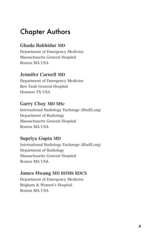 Chapter Authors
Ghada Bakhidar MD
Department of Emergency Medicine
Massachusetts General Hospital
Boston MA USA


Jennifer Carnell MD
Department of Emergency Medicine
Ben Taub General Hospital
Houston TX USA


Garry Choy MD MSc
International Radiology Exchange (iRadX.org)
Department of Radiology
Massachusetts General Hospital
Boston MA USA


Supriya Gupta MD
International Radiology Exchange (iRadX.org)
Department of Radiology
Massachusetts General Hospital
Boston MA USA


James Hwang MD RDMS RDCS
Department of Emergency Medicine
Brigham & Women s Hospital
Boston MA USA




                                               4
 