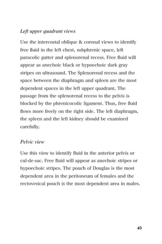 Left upper quadrant views

Use the intercostal oblique & coronal views to identify
free ﬂuid in the left chest, subphrenic space, left
paracolic gutter and splenorenal recess. Free ﬂuid will
appear as anechoic black or hypoechoic dark gray
stripes on ultrasound. The Splenorenal recess and the
space between the diaphragm and spleen are the most
dependent spaces in the left upper quadrant. The
passage from the splenorenal recess to the pelvis is
blocked by the phrenicocolic ligament. Thus, free ﬂuid
ﬂows more freely on the right side. The left diaphragm,
the spleen and the left kidney should be examined
carefully.


Pelvic view

Use this view to identify ﬂuid in the anterior pelvis or
cul-de-sac. Free ﬂuid will appear as anechoic stripes or
hypoechoic stripes. The pouch of Douglas is the most
dependent area in the peritoneum of females and the
rectovesical pouch is the most dependent area in males.




                                                           40
 