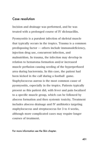 Case resolution

Incision and drainage was performed, and he was
treated with a prolonged course of IV dicloxacillin.

Pyomyositis is a purulent infection of skeletal muscle
that typically occurs in the tropics. Trauma is a common
predisposing factor ̶ others include immunodeﬁciency,
injection drug use, concurrent infection, and
malnutrition. In trauma, the infection may develop in
relation to hematoma formation and/or increased
muscle perfusion causing seeding of the hyperperfused
area during bacteremia. In this case, the patient had
been kicked in the calf during a football game.
Staphylococcus aureus is the most common cause of
pyomyositis, especially in the tropics. Patients typically
present as this patient did, with fever and pain localized
to a speciﬁc muscle group, which can be followed by
abscess formation and then systemic toxicity. Treatment
includes abscess drainage and IV antibiotics targeting
staphylococcus and streptococcus for 3 to 4 weeks,
although more complicated cases may require longer
courses of treatment.



For more information see the Skin chapter.


                                                         401
 