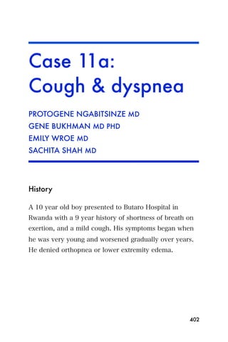 Case 11a:
Cough & dyspnea
PROTOGENE NGABITSINZE MD
GENE BUKHMAN MD PHD
EMILY WROE MD
SACHITA SHAH MD




History

A 10 year old boy presented to Butaro Hospital in
Rwanda with a 9 year history of shortness of breath on
exertion, and a mild cough. His symptoms began when
he was very young and worsened gradually over years.
He denied orthopnea or lower extremity edema.




                                                    402
 