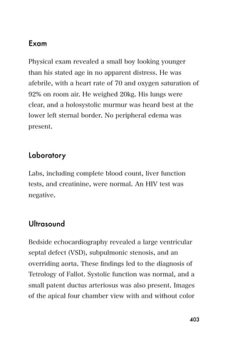 Exam

Physical exam revealed a small boy looking younger
than his stated age in no apparent distress. He was
afebrile, with a heart rate of 70 and oxygen saturation of
92% on room air. He weighed 20kg. His lungs were
clear, and a holosystolic murmur was heard best at the
lower left sternal border. No peripheral edema was
present.



Laboratory

Labs, including complete blood count, liver function
tests, and creatinine, were normal. An HIV test was
negative.



Ultrasound

Bedside echocardiography revealed a large ventricular
septal defect (VSD), subpulmonic stenosis, and an
overriding aorta. These ﬁndings led to the diagnosis of
Tetrology of Fallot. Systolic function was normal, and a
small patent ductus arteriosus was also present. Images
of the apical four chamber view with and without color


                                                       403
 