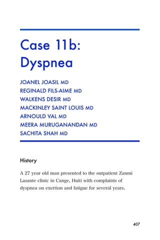 Case 11b:
Dyspnea
JOANEL JOASIL MD
REGINALD FILS-AIME MD
WALKENS DESIR MD
MACKINLEY SAINT LOUIS MD
ARNOULD VAL MD
MEERA MURUGANANDAN MD
SACHITA SHAH MD




History

A 27 year old man presented to the outpatient Zanmi
Lasante clinic in Cange, Haiti with complaints of
dyspnea on exertion and fatigue for several years.




                                                      407
 