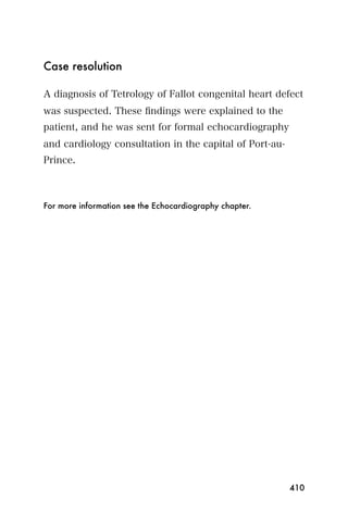 Case resolution

A diagnosis of Tetrology of Fallot congenital heart defect
was suspected. These ﬁndings were explained to the
patient, and he was sent for formal echocardiography
and cardiology consultation in the capital of Port-au-
Prince.



For more information see the Echocardiography chapter.




                                                         410
 