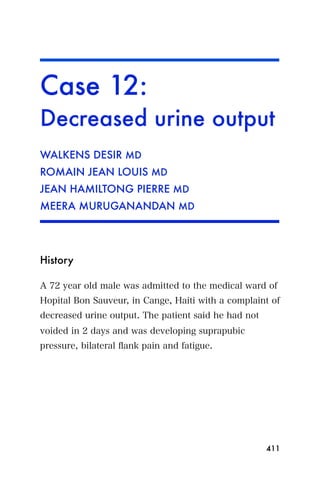 Case 12:
Decreased urine output
WALKENS DESIR MD
ROMAIN JEAN LOUIS MD
JEAN HAMILTONG PIERRE MD
MEERA MURUGANANDAN MD




History

A 72 year old male was admitted to the medical ward of
Hopital Bon Sauveur, in Cange, Haiti with a complaint of
decreased urine output. The patient said he had not
voided in 2 days and was developing suprapubic
pressure, bilateral ﬂank pain and fatigue.




                                                      411
 