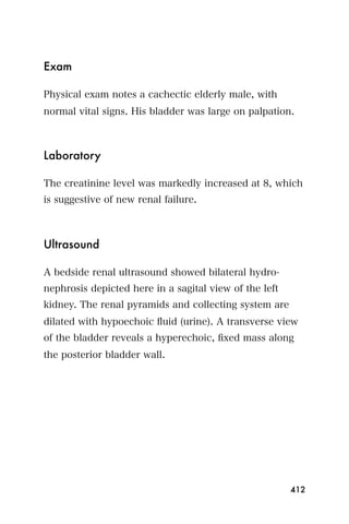 Exam

Physical exam notes a cachectic elderly male, with
normal vital signs. His bladder was large on palpation.



Laboratory

The creatinine level was markedly increased at 8, which
is suggestive of new renal failure.



Ultrasound

A bedside renal ultrasound showed bilateral hydro-
nephrosis depicted here in a sagital view of the left
kidney. The renal pyramids and collecting system are
dilated with hypoechoic ﬂuid (urine). A transverse view
of the bladder reveals a hyperechoic, ﬁxed mass along
the posterior bladder wall.




                                                        412
 