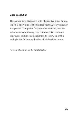 Case resolution

The patient was diagnosed with obstructive renal failure,
which is likely due to the bladder mass. A foley catheter
was placed. The patient s symptoms resolved, and he
was able to void through the catheter. His creatinine
improved, and he was discharged to follow up with a
urologist for further evaluation of his bladder tumor.



For more information see the Renal chapter.




                                                         414
 