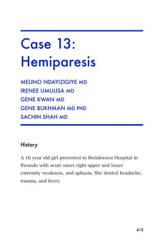 Case 13:
Hemiparesis
MELINO NDAYIZIGIYE MD
IRENEE UMULISA MD
GENE KWAN MD
GENE BUKHMAN MD PHD
SACHIN SHAH MD




History

A 16 year old girl presented to Rwinkwavu Hospital in
Rwanda with acute onset right upper and lower
extremity weakness, and aphasia. She denied headache,
trauma, and fever.




                                                    415
 