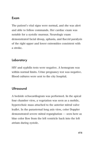 Exam

The patient s vital signs were normal, and she was alert
and able to follow commands. Her cardiac exam was
notable for a systolic murmur. Neurologic exam
demonstrated facial droop, aphasia, and ﬂaccid paralysis
of the right upper and lower extremities consistent with
a stroke.



Laboratory

HIV and syphilis tests were negative. A hemogram was
within normal limits. Urine pregnancy test was negative.
Blood cultures were sent to the city hospital.



Ultrasound

A bedside echocardiogram was performed. In the apical
four chamber view, a vegetation was seen as a mobile,
hyperechoic mass attached to the anterior mitral valve
leaﬂet. In the parasternal long axis view, color Doppler
demonstrated severe mitral regurgitation ̶ seen here as
blue color ﬂow from the left ventricle back into the left
atrium during systole.


                                                       416
 