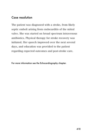 Case resolution

The patient was diagnosed with a stroke, from likely
septic emboli arising from endocarditis of the mitral
valve. She was started on broad spectrum intravenous
antibiotics. Physical therapy for stroke recovery was
initiated. Her speech improved over the next several
days, and education was provided to the patient
regarding expected outcomes and post-stroke care.



For more information see the Echocardiography chapter.




                                                         418
 