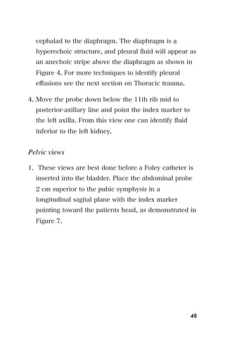 cephalad to the diaphragm. The diaphragm is a
  hyperechoic structure, and pleural ﬂuid will appear as
  an anechoic stripe above the diaphragm as shown in
  Figure 4. For more techniques to identify pleural
  eﬀusions see the next section on Thoracic trauma.

4. Move the probe down below the 11th rib mid to
  posterior-axillary line and point the index marker to
  the left axilla. From this view one can identify ﬂuid
  inferior to the left kidney.


Pelvic views

1. These views are best done before a Foley catheter is
  inserted into the bladder. Place the abdominal probe
  2 cm superior to the pubic symphysis in a
  longitudinal sagital plane with the index marker
  pointing toward the patients head, as demonstrated in
  Figure 7.




                                                          48
 