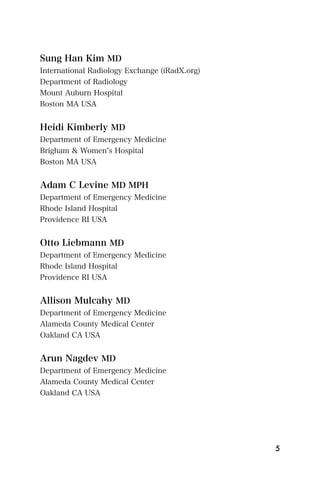 Sung Han Kim MD
International Radiology Exchange (iRadX.org)
Department of Radiology
Mount Auburn Hospital
Boston MA USA


Heidi Kimberly MD
Department of Emergency Medicine
Brigham & Women s Hospital
Boston MA USA


Adam C Levine MD MPH
Department of Emergency Medicine
Rhode Island Hospital
Providence RI USA


Otto Liebmann MD
Department of Emergency Medicine
Rhode Island Hospital
Providence RI USA


Allison Mulcahy MD
Department of Emergency Medicine
Alameda County Medical Center
Oakland CA USA


Arun Nagdev MD
Department of Emergency Medicine
Alameda County Medical Center
Oakland CA USA




                                               5
 