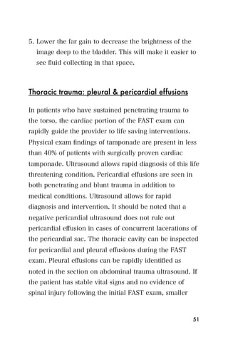 5. Lower the far gain to decrease the brightness of the
  image deep to the bladder. This will make it easier to
  see ﬂuid collecting in that space.



Thoracic trauma: pleural & pericardial effusions

In patients who have sustained penetrating trauma to
the torso, the cardiac portion of the FAST exam can
rapidly guide the provider to life saving interventions.
Physical exam ﬁndings of tamponade are present in less
than 40% of patients with surgically proven cardiac
tamponade. Ultrasound allows rapid diagnosis of this life
threatening condition. Pericardial eﬀusions are seen in
both penetrating and blunt trauma in addition to
medical conditions. Ultrasound allows for rapid
diagnosis and intervention. It should be noted that a
negative pericardial ultrasound does not rule out
pericardial eﬀusion in cases of concurrent lacerations of
the pericardial sac. The thoracic cavity can be inspected
for pericardial and pleural eﬀusions during the FAST
exam. Pleural eﬀusions can be rapidly identiﬁed as
noted in the section on abdominal trauma ultrasound. If
the patient has stable vital signs and no evidence of
spinal injury following the initial FAST exam, smaller



                                                           51
 