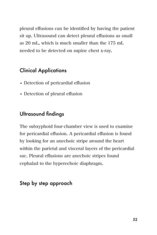 pleural eﬀusions can be identiﬁed by having the patient
sit up. Ultrasound can detect pleural eﬀusions as small
as 20 mL, which is much smaller than the 175 mL
needed to be detected on supine chest x-ray.



Clinical Applications

• Detection of pericardial eﬀusion

• Detection of pleural eﬀusion



Ultrasound ﬁndings

The subxyphoid four-chamber view is used to examine
for pericardial eﬀusion. A pericardial eﬀusion is found
by looking for an anechoic stripe around the heart
within the parietal and visceral layers of the pericardial
sac. Pleural eﬀusions are anechoic stripes found
cephalad to the hyperechoic diaphragm.



Step by step approach




                                                          52
 