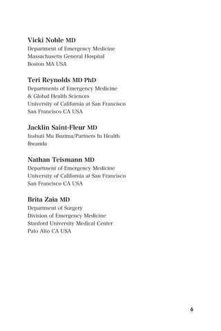 Vicki Noble MD
Department of Emergency Medicine
Massachusetts General Hospital
Boston MA USA


Teri Reynolds MD PhD
Departments of Emergency Medicine
& Global Health Sciences
University of California at San Francisco
San Francisco CA USA


Jacklin Saint-Fleur MD
Inshuti Mu Buzima/Partners In Health
Rwanda


Nathan Teismann MD
Department of Emergency Medicine
University of California at San Francisco
San Francisco CA USA


Brita Zaia MD
Department of Surgery
Division of Emergency Medicine
Stanford University Medical Center
Palo Alto CA USA




                                            6
 