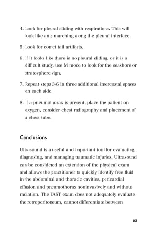4. Look for pleural sliding with respirations. This will
  look like ants marching along the pleural interface.

5. Look for comet tail artifacts.

6. If it looks like there is no pleural sliding, or it is a
  diﬃcult study, use M mode to look for the seashore or
  stratosphere sign.

7. Repeat steps 3-6 in three additional intercostal spaces
  on each side.

8. If a pneumothorax is present, place the patient on
  oxygen, consider chest radiography and placement of
  a chest tube.



Conclusions

Ultrasound is a useful and important tool for evaluating,
diagnosing, and managing traumatic injuries. Ultrasound
can be considered an extension of the physical exam
and allows the practitioner to quickly identify free ﬂuid
in the abdominal and thoracic cavities, pericardial
eﬀusion and pneumothorax noninvasively and without
radiation. The FAST exam does not adequately evaluate
the retroperitoneum, cannot diﬀerentiate between



                                                              65
 
