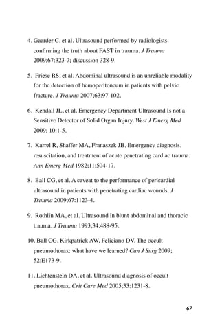 4. Gaarder C, et al. Ultrasound performed by radiologists-
  conﬁrming the truth about FAST in trauma. J Trauma
  2009;67:323-7; discussion 328-9.

5. Friese RS, et al. Abdominal ultrasound is an unreliable modality
  for the detection of hemoperitoneum in patients with pelvic
  fracture. J Trauma 2007;63:97-102.

6. Kendall JL, et al. Emergency Department Ultrasound Is not a
  Sensitive Detector of Solid Organ Injury. West J Emerg Med
  2009; 10:1-5.

7. Karrel R, Shaffer MA, Franaszek JB. Emergency diagnosis,
  resuscitation, and treatment of acute penetrating cardiac trauma.
  Ann Emerg Med 1982;11:504-17.

8. Ball CG, et al. A caveat to the performance of pericardial
  ultrasound in patients with penetrating cardiac wounds. J
  Trauma 2009;67:1123-4.

9. Rothlin MA, et al. Ultrasound in blunt abdominal and thoracic
  trauma. J Trauma 1993;34:488-95.

10. Ball CG, Kirkpatrick AW, Feliciano DV. The occult
  pneumothorax: what have we learned? Can J Surg 2009;
  52:E173-9.

11. Lichtenstein DA, et al. Ultrasound diagnosis of occult
  pneumothorax. Crit Care Med 2005;33:1231-8.


                                                                 67
 