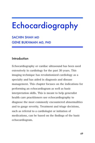 Echocardiography
SACHIN SHAH MD
GENE BUKHMAN MD, PHD




Introduction

Echocardiography or cardiac ultrasound has been used
extensively in cardiology for the past 30 years. This
imaging technique has revolutionized cardiology as a
specialty and has aided in diagnosis and disease
management. This chapter focuses on the indications for
performing an echocardiogram as well as basic
interpretation skills. This is meant to help generalist
health care practitioners use echocardiography to
diagnose the most commonly encountered abnormalities
and to gauge severity. Treatment and triage decisions,
such as referral to a cardiologist or initiation of
medications, can be based on the ﬁndings of the basic
echocardiogram.




                                                          69
 