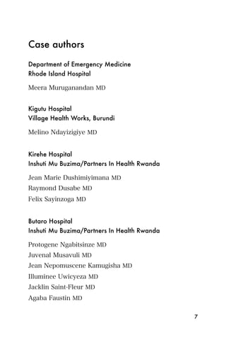 Case authors

Department of Emergency Medicine
Rhode Island Hospital

Meera Muruganandan MD


Kigutu Hospital
Village Health Works, Burundi

Melino Ndayizigiye MD


Kirehe Hospital
Inshuti Mu Buzima/Partners In Health Rwanda

Jean Marie Dushimiyimana MD
Raymond Dusabe MD
Felix Sayinzoga MD


Butaro Hospital
Inshuti Mu Buzima/Partners In Health Rwanda

Protogene Ngabitsinze MD
Juvenal Musavuli MD
Jean Nepomuscene Kamugisha MD
Illuminee Uwicyeza MD
Jacklin Saint-Fleur MD
Agaba Faustin MD

                                              7
 