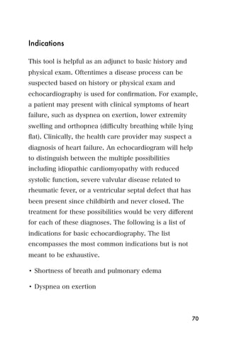 Indications

This tool is helpful as an adjunct to basic history and
physical exam. Oftentimes a disease process can be
suspected based on history or physical exam and
echocardiography is used for conﬁrmation. For example,
a patient may present with clinical symptoms of heart
failure, such as dyspnea on exertion, lower extremity
swelling and orthopnea (diﬃculty breathing while lying
ﬂat). Clinically, the health care provider may suspect a
diagnosis of heart failure. An echocardiogram will help
to distinguish between the multiple possibilities
including idiopathic cardiomyopathy with reduced
systolic function, severe valvular disease related to
rheumatic fever, or a ventricular septal defect that has
been present since childbirth and never closed. The
treatment for these possibilities would be very diﬀerent
for each of these diagnoses. The following is a list of
indications for basic echocardiography. The list
encompasses the most common indications but is not
meant to be exhaustive.

• Shortness of breath and pulmonary edema

• Dyspnea on exertion




                                                           70
 