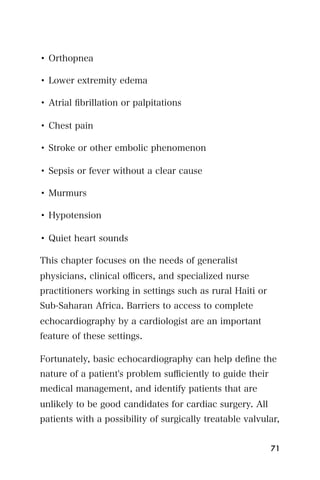 • Orthopnea

• Lower extremity edema

• Atrial ﬁbrillation or palpitations

• Chest pain

• Stroke or other embolic phenomenon

• Sepsis or fever without a clear cause

• Murmurs

• Hypotension

• Quiet heart sounds

This chapter focuses on the needs of generalist
physicians, clinical oﬃcers, and specialized nurse
practitioners working in settings such as rural Haiti or
Sub-Saharan Africa. Barriers to access to complete
echocardiography by a cardiologist are an important
feature of these settings.

Fortunately, basic echocardiography can help deﬁne the
nature of a patient's problem suﬃciently to guide their
medical management, and identify patients that are
unlikely to be good candidates for cardiac surgery. All
patients with a possibility of surgically treatable valvular,


                                                           71
 
