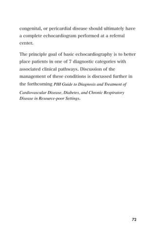 congenital, or pericardial disease should ultimately have
a complete echocardiogram performed at a referral
center.

The principle goal of basic echocardiography is to better
place patients in one of 7 diagnostic categories with
associated clinical pathways. Discussion of the
management of these conditions is discussed further in
the forthcoming PIH Guide to Diagnosis and Treatment of
Cardiovascular Disease, Diabetes, and Chronic Respiratory
Disease in Resource-poor Settings.




                                                            72
 
