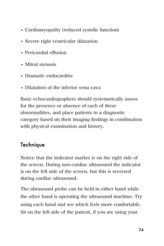 • Cardiomyopathy (reduced systolic function)

• Severe right ventricular dilatation

• Pericardial eﬀusion

• Mitral stenosis

• Dramatic endocarditis

• Dilatation of the inferior vena cava

Basic echocardiographers should systematically assess
for the presence or absence of each of these
abnormalities, and place patients in a diagnostic
category based on their imaging ﬁndings in combination
with physical examination and history.



Technique

Notice that the indicator marker is on the right side of
the screen. During non-cardiac ultrasound the indicator
is on the left side of the screen, but this is reversed
during cardiac ultrasound.

The ultrasound probe can be held in either hand while
the other hand is operating the ultrasound machine. Try
using each hand and see which feels more comfortable.
Sit on the left side of the patient, if you are using your


                                                             74
 