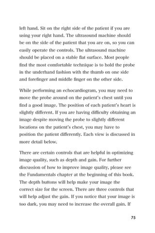 left hand. Sit on the right side of the patient if you are
using your right hand. The ultrasound machine should
be on the side of the patient that you are on, so you can
easily operate the controls. The ultrasound machine
should be placed on a stable ﬂat surface. Most people
ﬁnd the most comfortable technique is to hold the probe
in the underhand fashion with the thumb on one side
and foreﬁnger and middle ﬁnger on the other side.

While performing an echocardiogram, you may need to
move the probe around on the patient s chest until you
ﬁnd a good image. The position of each patient s heart is
slightly diﬀerent. If you are having diﬃculty obtaining an
image despite moving the probe to slightly diﬀerent
locations on the patient s chest, you may have to
position the patient diﬀerently. Each view is discussed in
more detail below.

There are certain controls that are helpful in optimizing
image quality, such as depth and gain. For further
discussion of how to improve image quality, please see
the Fundamentals chapter at the beginning of this book.
The depth buttons will help make your image the
correct size for the screen. There are three controls that
will help adjust the gain. If you notice that your image is
too dark, you may need to increase the overall gain. If


                                                             75
 