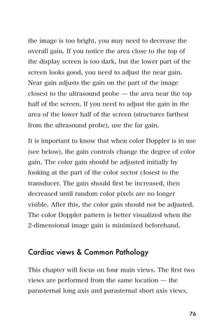 the image is too bright, you may need to decrease the
overall gain. If you notice the area close to the top of
the display screen is too dark, but the lower part of the
screen looks good, you need to adjust the near gain.
Near gain adjusts the gain on the part of the image
closest to the ultrasound probe ̶ the area near the top
half of the screen. If you need to adjust the gain in the
area of the lower half of the screen (structures farthest
from the ultrasound probe), use the far gain.

It is important to know that when color Doppler is in use
(see below), the gain controls change the degree of color
gain. The color gain should be adjusted initially by
looking at the part of the color sector closest to the
transducer. The gain should ﬁrst be increased, then
decreased until random color pixels are no longer
visible. After this, the color gain should not be adjusted.
The color Doppler pattern is better visualized when the
2-dimensional image gain is minimized beforehand.



Cardiac views & Common Pathology

This chapter will focus on four main views. The ﬁrst two
views are performed from the same location ̶ the
parasternal long axis and parasternal short axis views.


                                                            76
 