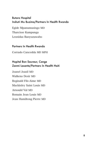 Butaro Hospital
Inshuti Mu Buzima/Partners In Health Rwanda

Egide Mpanumusingo MD
Tharcisse Kampunga
Leonidas Banyuzuwabo


Partners In Health Rwanda

Corrado Cancedda MD MPH


Hopital Bon Sauveur, Cange
Zanmi Lasante/Partners In Health Haiti

Joanel Joasil MD
Walkens Desir MD
Reginald Fils-Aime MD
Mackinley Saint Louis MD
Arnould Val MD
Romain Jean Louis MD
Jean Hamiltong Pierre MD




                                              8
 