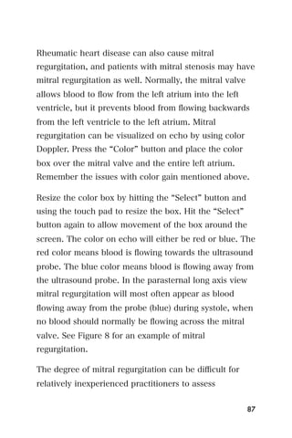Rheumatic heart disease can also cause mitral
regurgitation, and patients with mitral stenosis may have
mitral regurgitation as well. Normally, the mitral valve
allows blood to ﬂow from the left atrium into the left
ventricle, but it prevents blood from ﬂowing backwards
from the left ventricle to the left atrium. Mitral
regurgitation can be visualized on echo by using color
Doppler. Press the Color button and place the color
box over the mitral valve and the entire left atrium.
Remember the issues with color gain mentioned above.

Resize the color box by hitting the Select button and
using the touch pad to resize the box. Hit the Select
button again to allow movement of the box around the
screen. The color on echo will either be red or blue. The
red color means blood is ﬂowing towards the ultrasound
probe. The blue color means blood is ﬂowing away from
the ultrasound probe. In the parasternal long axis view
mitral regurgitation will most often appear as blood
ﬂowing away from the probe (blue) during systole, when
no blood should normally be ﬂowing across the mitral
valve. See Figure 8 for an example of mitral
regurgitation.

The degree of mitral regurgitation can be diﬃcult for
relatively inexperienced practitioners to assess


                                                           87
 