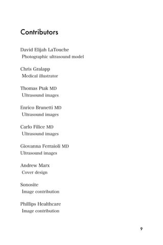 Contributors

David Elijah LaTouche
Photographic ultrasound model

Chris Gralapp
Medical illustrator

Thomas Ptak MD
 Ultrasound images

Enrico Brunetti MD
 Ultrasound images

Carlo Filice MD
Ultrasound images

Giovanna Ferraioli MD
Ultrasound images

Andrew Marx
Cover design


Sonosite
 Image contribution

Phillips Healthcare
 Image contribution


                                9
 