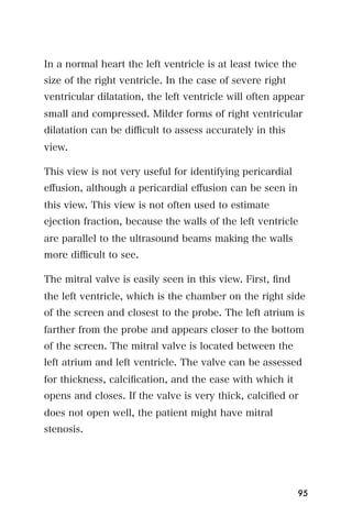 In a normal heart the left ventricle is at least twice the
size of the right ventricle. In the case of severe right
ventricular dilatation, the left ventricle will often appear
small and compressed. Milder forms of right ventricular
dilatation can be diﬃcult to assess accurately in this
view.

This view is not very useful for identifying pericardial
eﬀusion, although a pericardial eﬀusion can be seen in
this view. This view is not often used to estimate
ejection fraction, because the walls of the left ventricle
are parallel to the ultrasound beams making the walls
more diﬃcult to see.

The mitral valve is easily seen in this view. First, ﬁnd
the left ventricle, which is the chamber on the right side
of the screen and closest to the probe. The left atrium is
farther from the probe and appears closer to the bottom
of the screen. The mitral valve is located between the
left atrium and left ventricle. The valve can be assessed
for thickness, calciﬁcation, and the ease with which it
opens and closes. If the valve is very thick, calciﬁed or
does not open well, the patient might have mitral
stenosis.




                                                             95
 