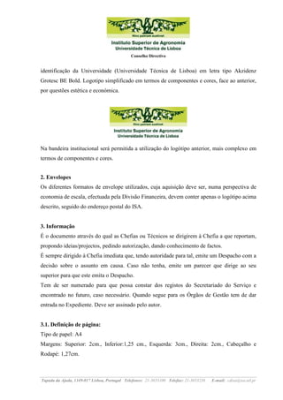 Conselho Directivo

identificação da Universidade (Universidade Técnica de Lisboa) em letra tipo Akzidenz
Grotesc BE Bold. Logotipo simplificado em termos de componentes e cores, face ao anterior,
por questões estética e económica.

Na bandeira institucional será permitida a utilização do logótipo anterior, mais complexo em
termos de componentes e cores.
2. Envelopes
Os diferentes formatos de envelope utilizados, cuja aquisição deve ser, numa perspectiva de
economia de escala, efectuada pela Divisão Financeira, devem conter apenas o logótipo acima
descrito, seguido do endereço postal do ISA.

3. Informação
É o documento através do qual as Chefias ou Técnicos se dirigirem à Chefia a que reportam,
propondo ideias/projectos, pedindo autorização, dando conhecimento de factos.
É sempre dirigido à Chefia imediata que, tendo autoridade para tal, emite um Despacho com a
decisão sobre o assunto em causa. Caso não tenha, emite um parecer que dirige ao seu
superior para que este emita o Despacho.
Tem de ser numerado para que possa constar dos registos do Secretariado do Serviço e
encontrado no futuro, caso necessário. Quando segue para os Órgãos de Gestão tem de dar
entrada no Expediente. Deve ser assinado pelo autor.

3.1. Definição de página:
Tipo de papel: A4
Margens: Superior: 2cm., Inferior:1,25 cm., Esquerda: 3cm., Direita: 2cm., Cabeçalho e
Rodapé: 1,27cm.

Tapada da Ajuda, 1349-017 Lisboa, Portugal Telefones: 21-3653100 Telefax: 21-3653238

E-mail: cdisa@isa.utl.pt

 