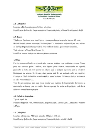 Conselho Directivo

3.2. Cabeçalho:
Logótipo a P&B com tamanho 1,88cm. x 4,63cm.
Identificação da Divisão, Departamento ou Unidade Orgânica a Times New Roman 8, bold.

3.3. Texto:
Tabela com 2 colunas: uma para Parecer e outra para Despacho a Arial Narrow 12, bold.
Deverá sempre constar no campo “Informação nº” a numeração sequencial por ano, iniciais
do Serviço/Departamento responsável pelo conteúdo e ano a que se refere o número.
Todo o texto é a Times New Roman 12.
Identificar sempre o cargo e o nome da pessoa que assina.

4. Ofício
É o documento utilizado na comunicação entre os serviços e as entidades externas. Nunca
pode ser assinado pelos Técnicos, mas apenas pelas chefias, obedecendo ao seguinte
protocolo: a chefia só pode assinar os Ofícios que se dirigem a pessoas com o seu nível
hierárquico ou abaixo. Se tiverem nível acima terá de ser assinado pelo seu superior.
Exemplo: o Chefe de Divisão só assina Ofício para Chefes de Divisão ou abaixo. Acima tem
de ser o Presidente do CD.
Tem de ser numerado para que possa constar dos registos do Secretariado do Serviço e
encontrado no futuro, caso necessário. Tem sempre de dar saída no Expediente, onde lhe é
colocada uma referência própria.

4.1. Definição de página:
Tipo de papel: A4
Margens: Superior: 5cm., Inferior:2 cm., Esquerda: 3cm., Direita: 2cm., Cabeçalho e Rodapé:
1,27 cm.

4.2. Cabeçalho:
Logótipo a Cores ou a P&B com tamanho 2,51cm. x 6,16 cm.
Identificação da Divisão, Departamento ou Unidade Orgânica a Arial 9, bold.

Tapada da Ajuda, 1349-017 Lisboa, Portugal Telefones: 21-3653100 Telefax: 21-3653238

E-mail: cdisa@isa.utl.pt

 