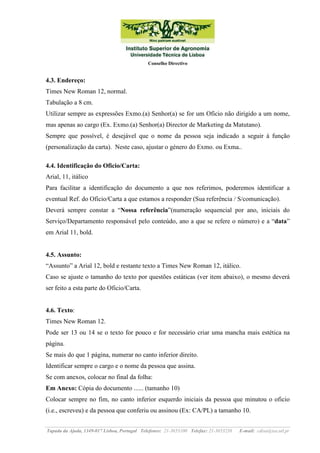Conselho Directivo

4.3. Endereço:
Times New Roman 12, normal.
Tabulação a 8 cm.
Utilizar sempre as expressões Exmo.(a) Senhor(a) se for um Oficio não dirigido a um nome,
mas apenas ao cargo (Ex. Exmo.(a) Senhor(a) Director de Marketing da Matutano).
Sempre que possível, é desejável que o nome da pessoa seja indicado a seguir à função
(personalização da carta). Neste caso, ajustar o género do Exmo. ou Exma..
4.4. Identificação do Oficio/Carta:
Arial, 11, itálico
Para facilitar a identificação do documento a que nos referimos, poderemos identificar a
eventual Ref. do Oficio/Carta a que estamos a responder (Sua referência / S/comunicação).
Deverá sempre constar a “Nossa referência”(numeração sequencial por ano, iniciais do
Serviço/Departamento responsável pelo conteúdo, ano a que se refere o número) e a “data”
em Arial 11, bold.

4.5. Assunto:
“Assunto” a Arial 12, bold e restante texto a Times New Roman 12, itálico.
Caso se ajuste o tamanho do texto por questões estáticas (ver item abaixo), o mesmo deverá
ser feito a esta parte do Oficio/Carta.

4.6. Texto:
Times New Roman 12.
Pode ser 13 ou 14 se o texto for pouco e for necessário criar uma mancha mais estética na
página.
Se mais do que 1 página, numerar no canto inferior direito.
Identificar sempre o cargo e o nome da pessoa que assina.
Se com anexos, colocar no final da folha:
Em Anexo: Cópia do documento ...... (tamanho 10)
Colocar sempre no fim, no canto inferior esquerdo iniciais da pessoa que minutou o oficio
(i.e., escreveu) e da pessoa que conferiu ou assinou (Ex: CA/PL) a tamanho 10.
Tapada da Ajuda, 1349-017 Lisboa, Portugal Telefones: 21-3653100 Telefax: 21-3653238

E-mail: cdisa@isa.utl.pt

 