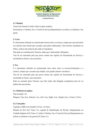 Conselho Directivo

4.7. Rodapé:
Times New Roman 9, bold e itálico (copiar modelo).
Personalizar o Telefone, Fax e E-mail do Serviço/Departamento ou utilizar os telefones e fax
gerais.

5. Carta
É o documento utilizado na comunicação interna entre os serviços, sempre que seja necessário
um carácter mais formal (por exemplo, para pedir colaboração). Tem formato semelhante ao
Ofício, embora não tenha de dar saída no Expediente.
Não pode ser assinada pelos Técnicos, dado que é endereçada a Dirigentes.
Tem de ser numerado para que possa constar dos registos do Secretariado do Serviço e
encontrado no futuro, caso necessário.

6. Fax
É o documento utilizado na comunicação mais célere entre os serviços/instituições e o
exterior, sempre que o assunto seja simples, sem grande carácter vinculativo.
Tem de ser numerado para que possa constar dos registos do Secretariado do Serviço e
encontrado no futuro, caso necessário.
Pode ser assinado pelos Técnicos caso lhes tenha sido delegada competência para tal, no
âmbito das suas tarefas.

6.1. Definição de página:
Tipo de papel: A4
Margens: Top: 2cm., Bottom:1 cm., Left: 1cm., Right: 1cm., Header:1cm. e Footer 1,27cm.

6.2. Cabeçalho:
Logótipo a P&B com tamanho 2,51cm. x 6,16cm.
Morada do ISA (CG Times 11), seguida de Identificação da Divisão, Departamento ou
Unidade Orgânica (CG Times 12, bold) e Telefone, Fax e E-mail do Serviço/Departamento ou
utilizar os telefones e fax gerais (CG Times 11).

Tapada da Ajuda, 1349-017 Lisboa, Portugal Telefones: 21-3653100 Telefax: 21-3653238

E-mail: cdisa@isa.utl.pt

 