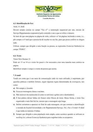 Conselho Directivo

6.3. Identificação do Fax:
Arial, 11, bold
Deverá sempre constar no campo “Fax nº” a numeração sequencial por ano, iniciais do
Serviço/Departamento responsável pelo conteúdo e ano a que se refere o número.
Se mais do que uma página ou página de rosto, colocar o nº de páginas incluindo o rosto, i.e.,
pôr sempre o nº total que a pessoa há-de receber no seu fax, para que possa conferir se chegou
tudo.
Utilizar, sempre que dirigido a uma função ou pessoa, as expressões Exmo.(a) Senhor(a) no
campo “PARA”.

6.4. Texto:
Times New Roman 12.
Pode ser 13 ou 14 se o texto for pouco e for necessário criar uma mancha mais estética na
página.
Identificar sempre o cargo e o nome da pessoa que assina.

7. E-mail
Tendo em conta que é um meio de comunicação cada vez mais utilizado, é importante, por
questões práticas e também formais, seguir algumas regras denominadas de netetiqueta, tais
como:
a) Pôr sempre o Assunto.
b) Escrever mensagens claras e sucintas.
c) Não escrever em maiúsculas (é como se estivesse a gritar com o destinatário).
d) É boa prática deixar linhas em branco entre blocos de texto. Dessa forma, o texto fica
organizado e mais fácil de ler, mesmo que a mensagem seja longa.
e) Definir assinatura a aparecer no final de cada mensagem, em que constem a identificação
e morada da Escola/Universidade e do Departamento/Serviço, Tel., Fax e E-mail. O ideal
é que tenha no máximo 4 linhas.
f) Sempre que dirigido a uma população mais ampla, como acontece quando se utilizam as
mailling list, colocar Exmo.(a) Senhor(a) para englobar todos os receptores.

Tapada da Ajuda, 1349-017 Lisboa, Portugal Telefones: 21-3653100 Telefax: 21-3653238

E-mail: cdisa@isa.utl.pt

 