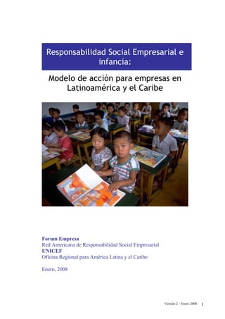 Responsabilidad Social Empresarial e
              infancia:
  Modelo de acción para empresas en
      Latinoamérica y el Caribe




Forum Empresa
Red Americana de Responsabilidad Social Empresarial
UNICEF
Oficina Regional para América Latina y el Caribe

Enero, 2008




                                                      Versión 2 – Enero 2008   1
 