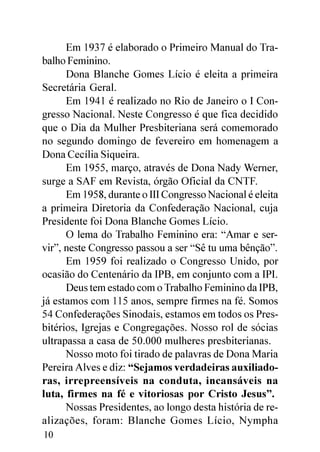 Em 1937 é elaborado o Primeiro Manual do Tra-
balho Feminino.
      Dona Blanche Gomes Lício é eleita a primeira
Secretária Geral.
      Em 1941 é realizado no Rio de Janeiro o I Con-
gresso Nacional. Neste Congresso é que fica decidido
que o Dia da Mulher Presbiteriana será comemorado
no segundo domingo de fevereiro em homenagem a
Dona Cecília Siqueira.
      Em 1955, março, através de Dona Nady Werner,
surge a SAF em Revista, órgão Oficial da CNTF.
      Em 1958, durante o III Congresso Nacional é eleita
a primeira Diretoria da Confederação Nacional, cuja
Presidente foi Dona Blanche Gomes Lício.
      O lema do Trabalho Feminino era: “Amar e ser-
vir”, neste Congresso passou a ser “Sê tu uma bênção”.
      Em 1959 foi realizado o Congresso Unido, por
ocasião do Centenário da IPB, em conjunto com a IPI.
      Deus tem estado com o Trabalho Feminino da IPB,
já estamos com 115 anos, sempre firmes na fé. Somos
54 Confederações Sinodais, estamos em todos os Pres-
bitérios, Igrejas e Congregações. Nosso rol de sócias
ultrapassa a casa de 50.000 mulheres presbiterianas.
      Nosso moto foi tirado de palavras de Dona Maria
Pereira Alves e diz: “Sejamos verdadeiras auxiliado-
ras, irrepreensíveis na conduta, incansáveis na
luta, firmes na fé e vitoriosas por Cristo Jesus”.
      Nossas Presidentes, ao longo desta história de re-
alizações, foram: Blanche Gomes Lício, Nympha
10
 