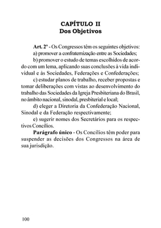 CAPÍTULO II
                  Dos Objetivos

      Art. 2º - Os Congressos têm os seguintes objetivos:
      a) promover a confraternização entre as Sociedades;
      b) promover o estudo de temas escolhidos de acor-
do com um lema, aplicando suas conclusões à vida indi-
vidual e às Sociedades, Federações e Confederações;
      c) estudar planos de trabalho, receber propostas e
tomar deliberações com vistas ao desenvolvimento do
trabalho das Sociedades da Igreja Presbiteriana do Brasil,
no âmbito nacional, sinodal, presbiterial e local;
      d) eleger a Diretoria da Confederação Nacional,
Sinodal e da Federação respectivamente;
      e) sugerir nomes dos Secretários para os respec-
tivos Concílios.
      Parágrafo único - Os Concílios têm poder para
suspender as decisões dos Congressos na área de
sua jurisdição.




100
 