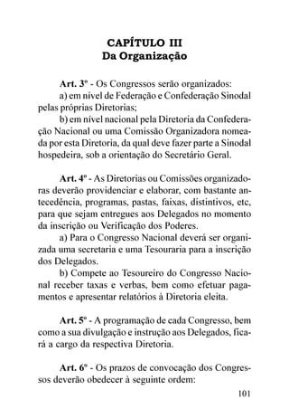 CAPÍTULO III
                 Da Organização

      Art. 3º - Os Congressos serão organizados:
      a) em nível de Federação e Confederação Sinodal
pelas próprias Diretorias;
      b) em nível nacional pela Diretoria da Confedera-
ção Nacional ou uma Comissão Organizadora nomea-
da por esta Diretoria, da qual deve fazer parte a Sinodal
hospedeira, sob a orientação do Secretário Geral.

      Art. 4º - As Diretorias ou Comissões organizado-
ras deverão providenciar e elaborar, com bastante an-
tecedência, programas, pastas, faixas, distintivos, etc,
para que sejam entregues aos Delegados no momento
da inscrição ou Verificação dos Poderes.
      a) Para o Congresso Nacional deverá ser organi-
zada uma secretaria e uma Tesouraria para a inscrição
dos Delegados.
      b) Compete ao Tesoureiro do Congresso Nacio-
nal receber taxas e verbas, bem como efetuar paga-
mentos e apresentar relatórios à Diretoria eleita.

      Art. 5º - A programação de cada Congresso, bem
como a sua divulgação e instrução aos Delegados, fica-
rá a cargo da respectiva Diretoria.

     Art. 6º - Os prazos de convocação dos Congres-
sos deverão obedecer à seguinte ordem:
                                                     101
 