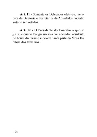 Art. 11 - Somente os Delegados efetivos, mem-
bros da Diretoria e Secretários de Atividades poderão
votar e ser votados.

      Art. 12 - O Presidente do Concílio a que se
jurisdicionar o Congresso será considerado Presidente
de honra do mesmo e deverá fazer parte da Mesa Di-
retora dos trabalhos.




104
 