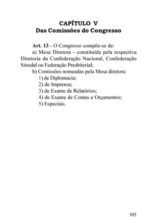 CAPÍTULO V
      Das Comissões do Congresso

     Art. 13 - O Congresso compõe-se de:
     a) Mesa Diretora - constituída pela respectiva
Diretoria da Confederação Nacional, Confederação
Sinodal ou Federação Presbiterial;
     b) Comissões nomeadas pela Mesa diretora:
        1) de Diplomacia;
        2) de Imprensa;
        3) de Exame de Relatórios;
        4) de Exame de Contas e Orçamentos;
        5) Especiais.




                                               105
 